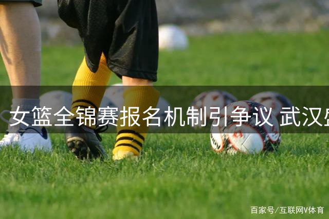 女篮全锦赛报名机制引争议 武汉盛帆提议增设转会窗口期
