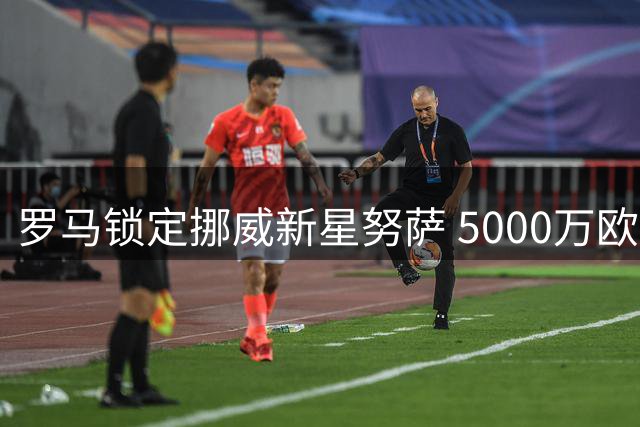 罗马锁定挪威新星努萨 5000万欧豪购彰显雄心
